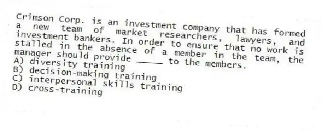 Crimson Corp. is an investment company that has formed a new team of market researchers, lawyers, and investment bankers. In order to ensure that no work is stalled in the absence of a member in the team, the manager should provide _____ to the members.
A) diversity training
B) decision-making training
C) interpersonal skills training
D) cross-training