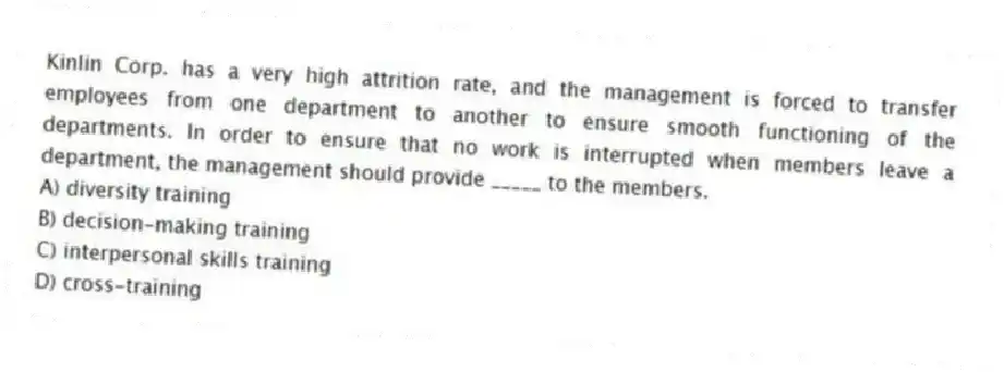 Kinlin Corp. has a very high attrition rate, and the management is forced to transfer employees from one department to another to ensure smooth functioning of the departments. In order to ensure that no work is interrupted when members leave a department, the management should provide _____ to the members.
A) diversity training
B) decision-making training
C) interpersonal skills training
D) cross-training