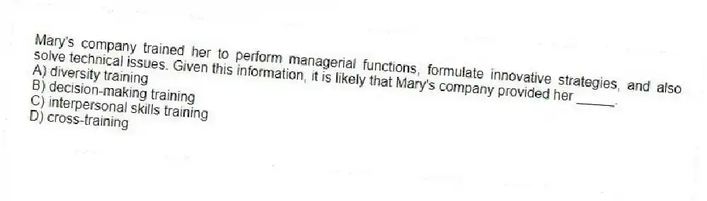 Mary's company trained her to perform managerial functions, formulate innovative strategies, and also solve technical issues. Given this information, it is likely that Mary's company provided her _____.
A) diversity training
B) decision-making training
C) interpersonal skills training
D) cross-training