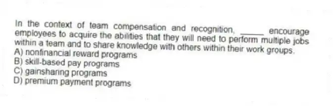 In the context of team compensation and recognition, _____ encourage employees to acquire the abilities that they will need to perform multiple jobs within a team and to share knowledge with others within their work groups.
A) nonfinancial reward programs
B) skill-based pay programs
C) gainsharing programs
D) premium payment programs