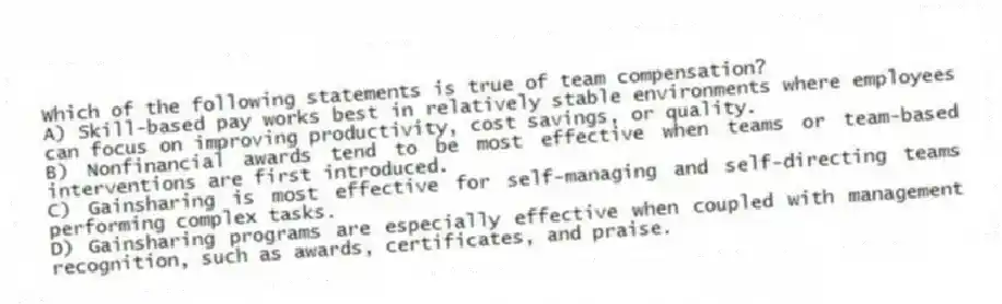 Which of the following statements is true of team compensation?
A) Skill-based pay works best in relatively stable environments where employees can focus on improving productivity, cost savings, or quality.
B) Nonfinancial awards tend to be most effective when teams or team-based interventions are first introduced.
C) Gainsharing is most effective for self-managing and self-directing teams performing complex tasks.
D) Gainsharing programs are especially effective when coupled with management recognition, such as awards, certificates, and praise.