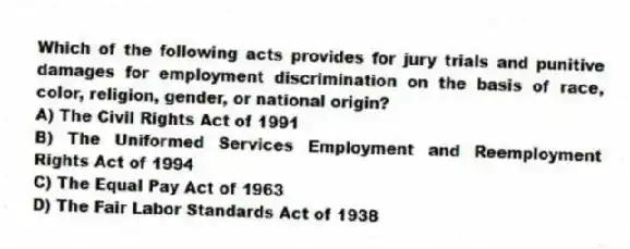 Which of the following acts provides for jury trials and punitive damages for employment discrimination on the basis of race, color, religion, gender, or national origin?
A) The Civil Rights Act of 1991
B) The Uniformed Services Employment and Reemployment Rights Act of 1994
C) The Equal Pay Act of 1963
D) The Fair Labor Standards Act of 1938