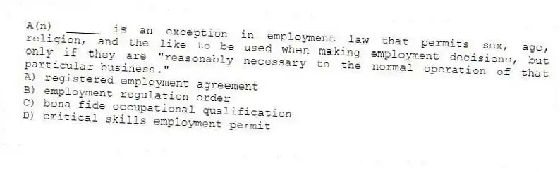 A(n) _____ is an exception in employment law that permits sex, age, religion, and the like to be used when making employment decisions, but only if they are "reasonably necessary to the normal operation of that particular business."
A) registered employment agreement
B) employment regulation order
C) bona fide occupational qualification
D) critical skills employment permit