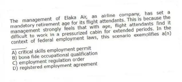 The management of Elaka Air, an airline company, has set a mandatory retirement age for its flight attendants. This is because the management strongly feels that with age, flight attendants find it difficult to work in a pressurized cabin for extended periods. In the context of federal employment laws, this scenario exemplifies a(n) _____.
A) critical skills employment permit
B) bona fide occupational qualification
C) employment regulation order
D) registered employment agreement