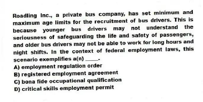 Roadling Inc., a private bus company, has set minimum and maximum age limits for the recruitment of bus drivers. This is because younger bus drivers may not understand the seriousness of safeguarding the life and safety of passengers, and older bus drivers may not be able to work for long hours and night shifts. In the context of federal employment laws, this scenario exemplifies a(n) _____.
A) employment regulation order
B) registered employment agreement
C) bona fide occupational qualification
D) critical skills employment permit