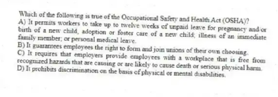 Which of the following is true of the Occupational Safety and Health Act (OSHA)?
A) It permits workers to take up to twelve weeks of unpaid leave for pregnancy and/or birth of a new child, adoption or foster care of a new child; illness of an immediate family member; or personal medical leave.
B) It guarantees employees the right to form and join unions of their own choosing.
C) It requires that employers provide employees with a workplace that is free from recognized hazards that are causing or are likely to cause death or serious physical harm.
D) It prohibits discrimination on the basis of physical or mental disabilities.