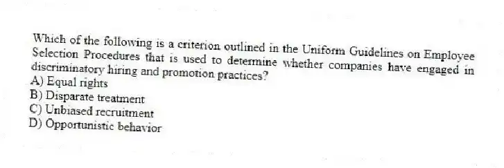 Which of the following is a criterion outlined in the Uniform Guidelines on Employee Selection Procedures that is used to determine whether companies have engaged in discriminatory hiring and promotion practices?
A) Equal rights
B) Disparate treatment
C) Unbiased recruitment
D) Opportunistic behavior
