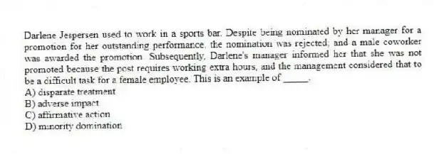 Darlene Jespersen used to work in a sports bar. Despite being nominated by her manager for a promotion for her outstanding performance, the nomination was rejected; and a male coworker was awarded the promotion. Subsequently, Darlene's manager informed her that she was not promoted because the post requires working extra hours, and the management considered that to be a difficult task for a female employee. This is an example of _____.
A) disparate treatment
B) adverse impact
C) affirmative action
D) minority domination
