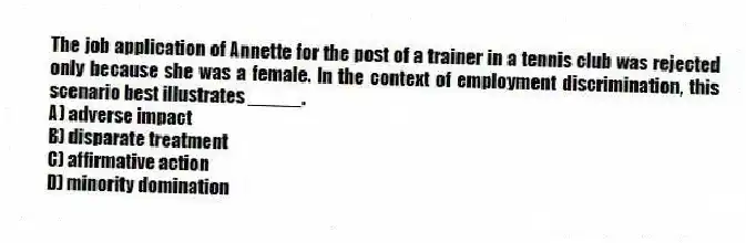 The job application of Annette for the post of a trainer in a tennis club was rejected only because she was a female. In the context of employment discrimination, this scenario best illustrates _____.
A) adverse impact
B) disparate treatment
C) affirmative action
D) minority domination