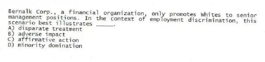 Bernalk Corp., a financial organization, only promotes Whites to senior management positions. In the context of employment discrimination, this scenario best illustrates _____.
A) disparate treatment
B) adverse impact
C) affirmative action
D) minority domination
