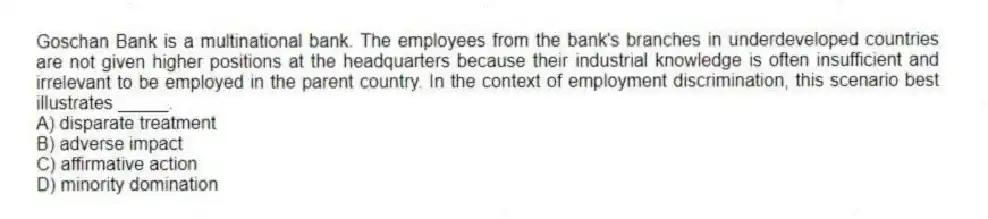 Goschan Bank is a multinational bank. The employees from the bank's branches in underdeveloped countries are not given higher positions at the headquarters because their industrial knowledge is often insufficient and irrelevant to be employed in the parent country. In the context of employment discrimination, this scenario best illustrates _____.
A) disparate treatment
B) adverse impact
C) affirmative action
D) minority domination