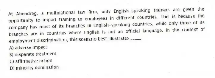 At Abendreg, a multinational law firm, only English-speaking trainers are given the opportunity to impart training to employees in different countries. This is because the company has most of its branches in English-speaking countries, while only three of its branches are in countries where English is not an official language. In the context of employment discrimination, this scenario best illustrates _____.
A) adverse impact
B) disparate treatment
C) affirmative action
D) minority domination