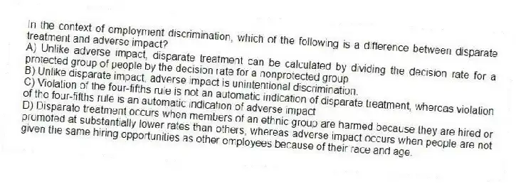 In the context of employment discrimination, which of the following is a difference between disparate treatment and adverse impact?
A) Unlike adverse impact, disparate treatment can be calculated by dividing the decision rate for a protected group of people by the decision rate for a nonprotected group.
B) Unlike disparate impact, adverse impact is unintentional discrimination.
C) Violation of the four-fifths rule is not an automatic indication of disparate treatment, whereas violation of the four-fifths rule is an automatic indication of adverse impact.
D) Disparate treatment occurs when members of an ethnic group are harmed because they are hired or promoted at substantially lower rates than others, whereas adverse impact occurs when people are not given the same hiring opportunities as other employees because of their race and age.