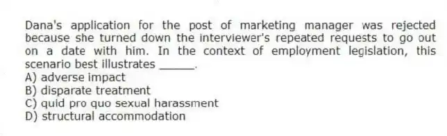 Dana's application for the post of marketing manager was rejected because she turned down the interviewer's repeated requests to go out on a date with him. In the context of employment legislation, this scenario best illustrates _____.
A) adverse impact
B) disparate treatment
C) quid pro quo sexual harassment
D) structural accommodation