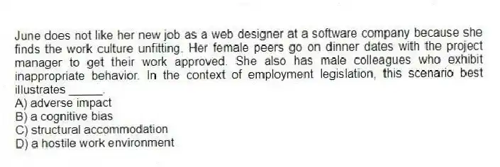 June does not like her new job as a web designer at a software company because she finds the work culture unfitting. Her female peers go on dinner dates with the project manager to get their work approved. She also has male colleagues who exhibit inappropriate behavior. In the context of employment legislation, this scenario best illustrates _____.
A) adverse impact
B) a cognitive bias
C) structural accommodation
D) a hostile work environment
