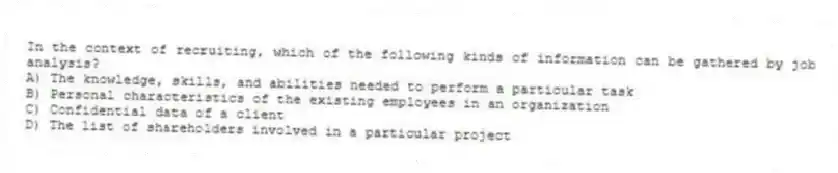 In the context of recruiting, which of the following kinds of information can be gathered by job analysis?
A) The knowledge, skills, and abilities needed to perform a particular task
B) Personal characteristics of the existing employees in an organization
C) Confidential data of a client
D) The list of shareholders involved in a particular project