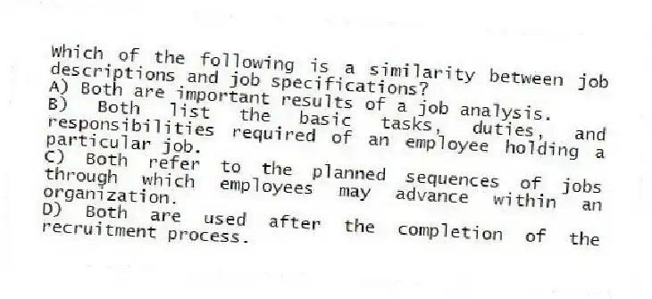 Which of the following is a similarity between job descriptions and job specifications?
A) Both are important results of a job analysis.
B) Both list the basic tasks, duties, and responsibilities required of an employee holding a particular job.
C) Both refer to the planned sequences of jobs through which employees may advance within an organization.
D) Both are used after the completion of the recruitment process.
