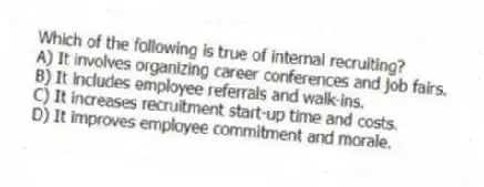 Which of the following is true of internal recruiting?
A) It involves organizing career conferences and job fairs.
B) It includes employee referrals and walk-ins.
C) It increases recruitment start-up time and costs.
D) It improves employee commitment and morale.