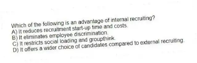 Which of the following is an advantage of internal recruiting?
A) It reduces recruitment start-up time and costs.
B) It eliminates employee discrimination.
C) It restricts social loading and groupthink.
D) It offers a wider choice of candidates compared to external recruiting.