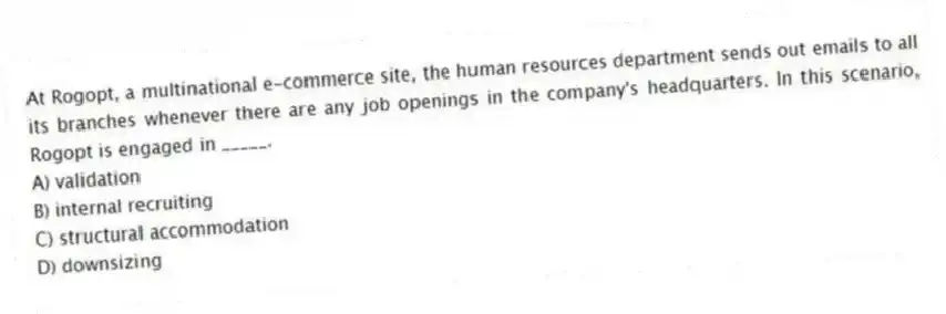 At Rogopt, a multinational e-commerce site, the human resources department sends out emails to all its branches whenever there are any job openings in the company's headquarters. In this scenario, Rogopt is engaged in _____.
A) validation
B) internal recruiting
C) structural accommodation
D) downsizing