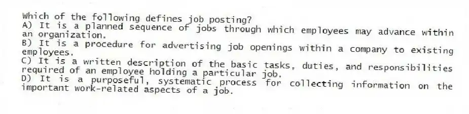 Which of the following defines job posting?
A) It is a planned sequence of jobs through which employees may advance within an organization.
B) It is a procedure for advertising job openings within a company to existing employees.
C) It is a written description of the basic tasks, duties, and responsibilities required of an employee holding a particular job.
D) It is a purposeful, systematic process for collecting information on the important work-related aspects of a job.