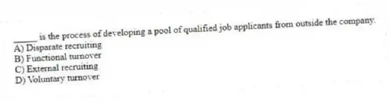 _____ is the process of developing a pool of qualified job applicants from outside the company.
A) Disparate recruiting
B) Functional turnover
C) External recruiting
D) Voluntary turnover