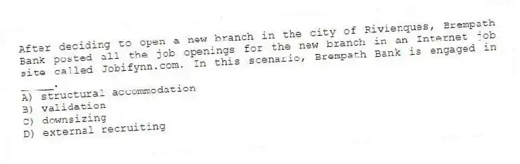 After deciding to open a new branch in the city of Rivienques, Brempath Bank posted all the job openings for the new branch in an Internet job site called Jobifynn.com. In this scenario, Brempath Bank is engaged in _____.
A) structural accommodation
B) validation
C) downsizing
D) external recruiting