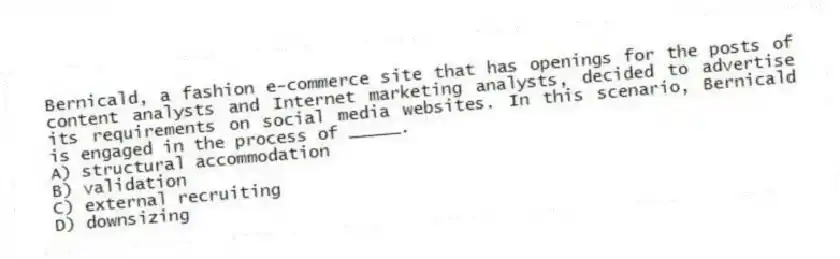 Bernicald, a fashion e-commerce site that has openings for the posts of content analysts and Internet marketing analysts, decided to advertise its requirements on social media websites. In this scenario, Bernicald is engaged in the process of _____.
A) structural accommodation
B) validation
C) external recruiting
D) downsizing
