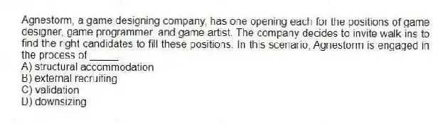 Agnestorm, a game designing company, has one opening each for the positions of game designer, game programmer, and game artist. The company decides to invite walk-ins to find the right candidates to fill these positions. In this scenario, Agnestorm is engaged in the process of _____.
A) structural accommodation
B) external recruiting
C) validation
D) downsizing
