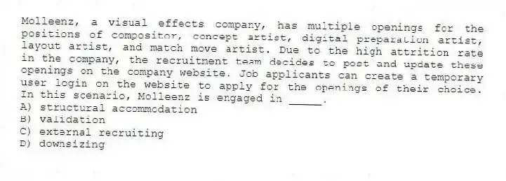 Molleenz, a visual effects company, has multiple openings for the positions of compositor, concept artist, digital preparation artist, layout artist, and match move artist. Due to the high attrition rate in the company, the recruitment team decides to post and update these openings on the company website. Job applicants can create a temporary user login on the website to apply for the openings of their choice. In this scenario, Molleenz is engaged in _____.
A) structural accommodation
B) validation
C) external recruiting
D) downsizing