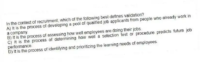 In the context of recruitment, which of the following best defines validation?
A) It is the process of developing a pool of qualified job applicants from people who already work in a company.
B) It is the process of assessing how well employees are doing their jobs.
C) It is the process of determining how well a selection test or procedure predicts future job performance.
D) It is the process of identifying and prioritizing the learning needs of employees.