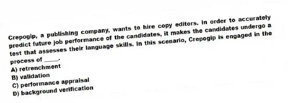 Crepogip, a publishing company, wants to hire copy editors. In order to accurately predict future job performance of the candidates, it makes the candidates undergo a test that assesses their language skills. In this scenario, Crepogip is engaged in the process of _____.
A) retrenchment
B) validation
C) performance appraisal
D) background verification