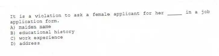 It is a violation to ask a female applicant for her _____ in a job application form.
A) maiden name
B) educational history
C) work experience
D) address