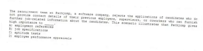 The recruitment team at Pathjomp, a software company, rejects the applications of candidates who do not provide contact details of their previous employers, supervisors, or coworkers who can furnish further job-related information about the candidates. This scenario illustrates that Pathjomp gives high importance to _____.
A) employment references
B) job specifications
C) aptitude tests
D) employee performance appraisals