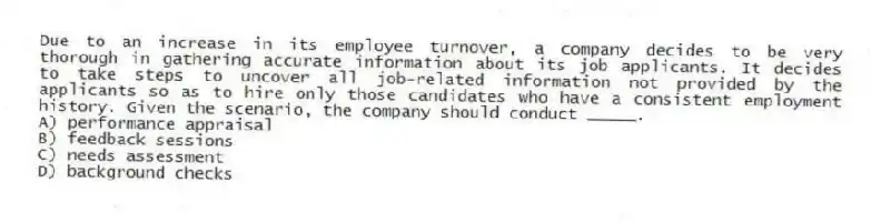 Due to an increase in its employee turnover, a company decides to be very thorough in gathering accurate information about its job applicants. It decides to take steps to uncover all job-related information not provided by the applicants so as to hire only those candidates who have a consistent employment history. Given the scenario, the company should conduct _____.
A) performance appraisal
B) feedback sessions
C) needs assessment
D) background checks