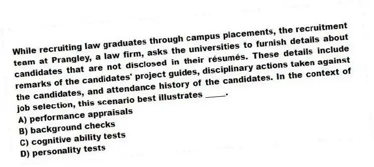 While recruiting law graduates through campus placements, the recruitment team at Prangley, a law firm, asks the universities to furnish details about candidates that are not disclosed in their résumés. These details include remarks of the candidates' project guides, disciplinary actions taken against the candidates, and attendance history of the candidates. In the context of job selection, this scenario best illustrates _____.
A) performance appraisals
B) background checks
C) cognitive ability tests
D) personality tests