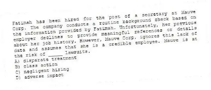 Fatimah has been hired for the post of a secretary at Mauve Corp. The company conducts a routine background check based on the information provided by Fatimah. Unfortunately, her previous employer declines to provide meaningful references or details about her job history. However, Mauve Corp. ignores this lack of data and assumes that she is a credible employee. Mauve is at the risk of _____ lawsuits.
A) disparate treatment
B) class action
C) negligent hiring
D) adverse impact