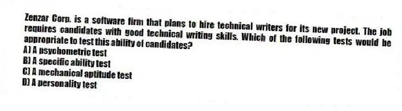 Zenzar Corp. is a software firm that plans to hire technical writers for its new project. The job requires candidates with good technical writing skills. Which of the following tests would be appropriate to test this ability of candidates?
A) A psychometric test
B) A specific ability test
C) A mechanical aptitude test
D) A personality test