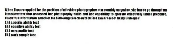 When Tamara applied for the position of a fashion photographer at a monthly magazine, she had to go through an interview test that assessed her photography skills and her capability to operate effectively under pressure. Given this information, which of the following selection tests did Tamara most likely undergo?
A) A specific ability test
B) A cognitive ability test
C) A personality test
D) A work sample test