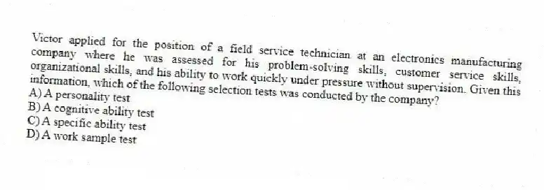 Victor applied for the position of a field service technician at an electronics manufacturing company where he was assessed for his problem-solving skills, customer service skills, organizational skills, and his ability to work quickly under pressure without supervision. Given this information, which of the following selection tests was conducted by the company?
A) A personality test
B) A cognitive ability test
C) A specific ability test
D) A work sample test