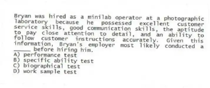 Bryan was hired as a minilab operator at a photographic laboratory because he possessed excellent customer service skills, good communication skills, the aptitude to pay close attention to detail, and an ability to follow customer instructions accurately. Given this information, Bryan's employer most likely conducted a _____ before hiring him.
A) performance test
B) specific ability test
C) biographical test
D) work sample test