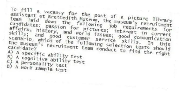 To fill a vacancy for the post of a picture library assistant at Brentedith Museum, the museum's recruitment team laid down the following job requirements for candidates: passion for pictures; interest in current affairs, history, and world issues; good communication skills; and good customer service skills. In this scenario, which of the following selection tests should the museum's recruitment team conduct to find the right candidate?
A) A specific ability test
B) A cognitive ability test
C) A personality test
D) A work sample test