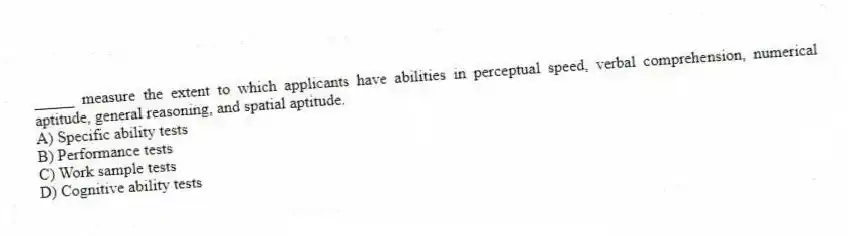 _____ measure the extent to which applicants have abilities in perceptual speed, verbal comprehension, numerical aptitude, general reasoning, and spatial aptitude.
A) Specific ability tests
B) Performance tests
C) Work sample tests
D) Cognitive ability tests