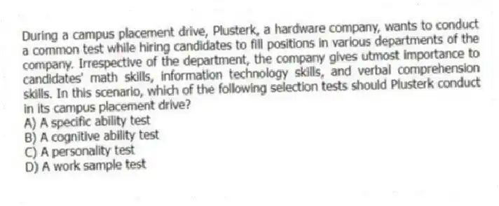 During a campus placement drive, Plusterk, a hardware company, wants to conduct a common test while hiring candidates to fill positions in various departments of the company. Irrespective of the department, the company gives utmost importance to candidates' math skills, information technology skills, and verbal comprehension skills. In this scenario, which of the following selection tests should Plusterk conduct in its campus placement drive?
A) A specific ability test
B) A cognitive ability test
C) A personality test
D) A work sample test