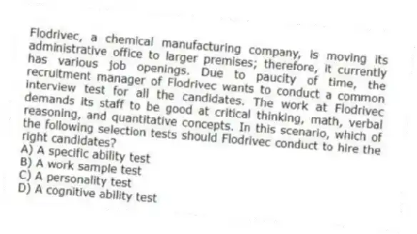 Flodrivec, a chemical manufacturing company, is moving its administrative office to larger premises; therefore, it currently has various job openings. Due to paucity of time, the recruitment manager of Flodrivec wants to conduct a common interview test for all the candidates. The work at Flodrivec demands its staff to be good at critical thinking, math, verbal reasoning, and quantitative concepts. In this scenario, which of the following selection tests should Flodrivec conduct to hire the right candidates?
A) A specific ability test
B) A work sample test
C) A personality test
D) A cognitive ability test