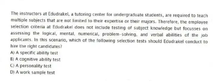 The instructors at Edudrakel, a tutoring center for undergraduate students, are required to teach multiple subjects that are not limited to their expertise or their majors. Therefore, the employee selection criteria at Edudrakel does not include testing of subject knowledge but focusses on assessing the logical, mental, numerical, problem-solving, and verbal abilities of the job applicants. In this scenario, which of the following selection tests should Edudrakel conduct to hire the right candidates?
A) A specific ability test
B) A cognitive ability test
C) A personality test
D) A work sample test