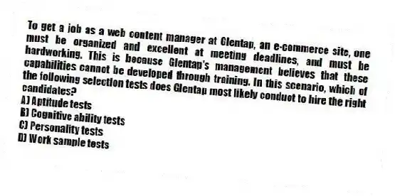 To get a job as a web content manager at Glentap, an e-commerce site, one must be organized and excellent at meeting deadlines, and must be hardworking. This is because Glentap's management believes that these capabilities cannot be developed through training. In this scenario, which of the following selection tests does Glentap most likely conduct to hire the right candidates?
A) Aptitude tests
B) Cognitive ability tests
C) Personality tests
D) Work sample tests