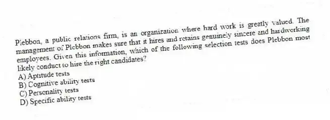 Plebbon, a public relations firm, is an organization where hard work is greatly valued. The management of Plebbon makes sure that it hires and retains genuinely sincere and hardworking employees. Given this information, which of the following selection tests does Plebbon most likely conduct to hire the right candidates?
A) Aptitude tests
B) Cognitive ability tests
C) Personality tests
D) Specific ability tests