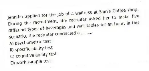 Jennifer applied for the job of a waitress at Sam's Coffee shop. During the recruitment, the recruiter asked her to make five different types of beverages and wait tables for an hour. In this scenario, the recruiter conducted a _____.
A) psychometric test
B) specific ability test
C) cognitive ability test
D) work sample test