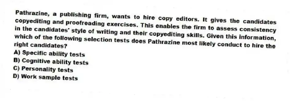 Pathrazine, a publishing firm, wants to hire copy editors. It gives the candidates copyediting and proofreading exercises. This enables the firm to assess consistency in the candidates' style of writing and their copyediting skills. Given this information, which of the following selection tests does Pathrazine most likely conduct to hire the right candidates?
A) Specific ability tests
B) Cognitive ability tests
C) Personality tests
D) Work sample tests